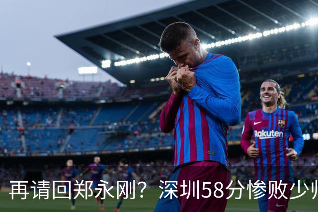 再请回郑永刚？深圳58分惨败少帅离下课不远了 周鹏是前车之鉴