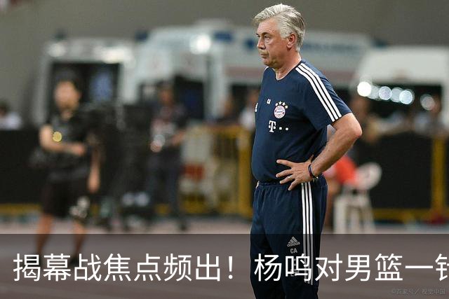 揭幕战焦点频出！杨鸣对男篮一针见血，杜锋对阿旺惋惜，两人关系极佳