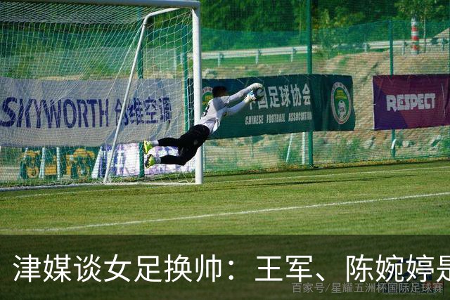 津媒谈女足换帅：王军、陈婉婷是热门，新帅将肩负3大任务