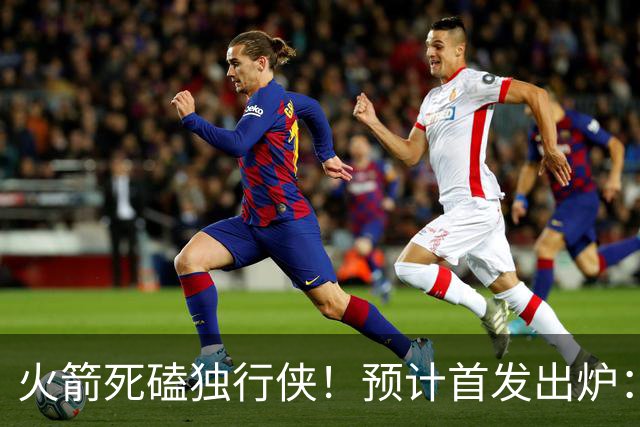 火箭死磕独行侠！预计首发出炉：单控卫搭配4前锋，饼皇再任替补