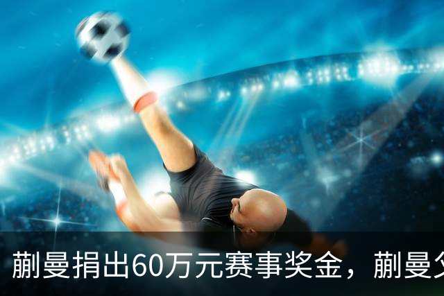 蒯曼捐出60万元赛事奖金，蒯曼父亲说“不用宣传”，汶川地震时4岁的蒯曼就捐出所有零花钱，“小动静”善举藏着“大感动”
