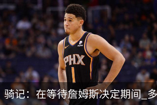 骑记：在等待詹姆斯决定期间 多位骑士内部成员一度相信他会回归