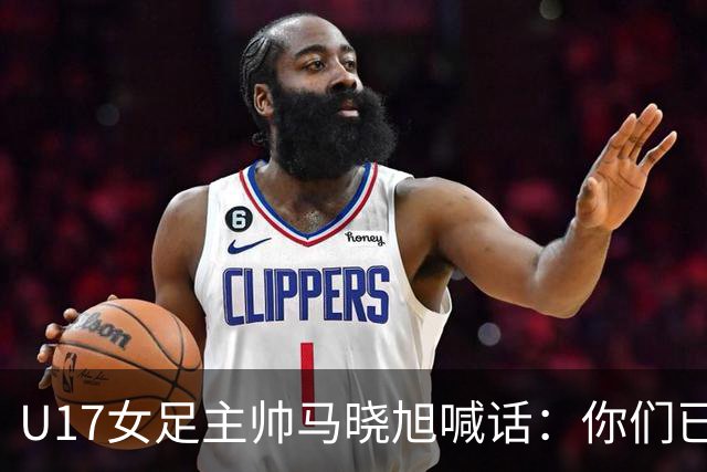 U17女足主帅马晓旭喊话：你们已经创造了历史 希望我们能走得更远